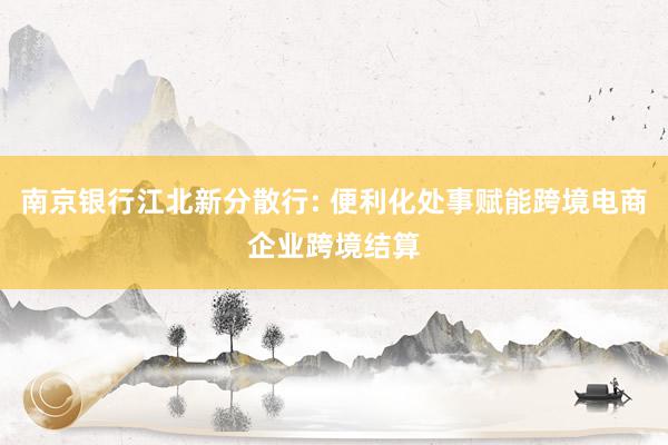 南京银行江北新分散行: 便利化处事赋能跨境电商企业跨境结算