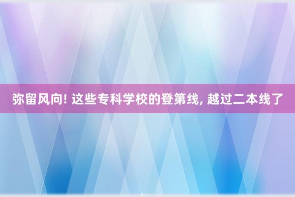 弥留风向! 这些专科学校的登第线, 越过二本线了