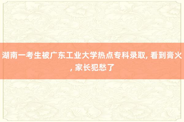 湖南一考生被广东工业大学热点专科录取, 看到膏火, 家长犯愁了