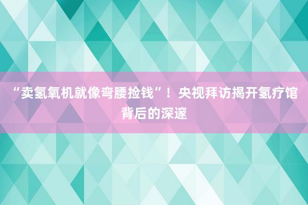 “卖氢氧机就像弯腰捡钱”！央视拜访揭开氢疗馆背后的深邃