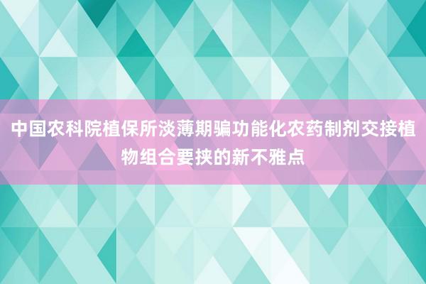 中国农科院植保所淡薄期骗功能化农药制剂交接植物组合要挟的新不雅点