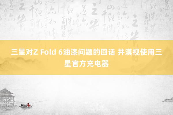 三星对Z Fold 6油漆问题的回话 并漠视使用三星官方充电器