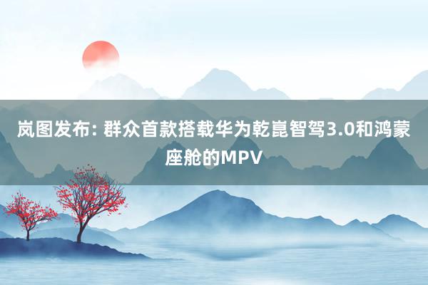 岚图发布: 群众首款搭载华为乾崑智驾3.0和鸿蒙座舱的MPV