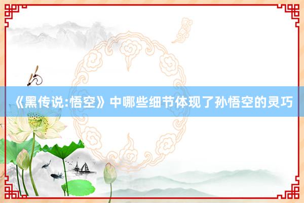 《黑传说:悟空》中哪些细节体现了孙悟空的灵巧