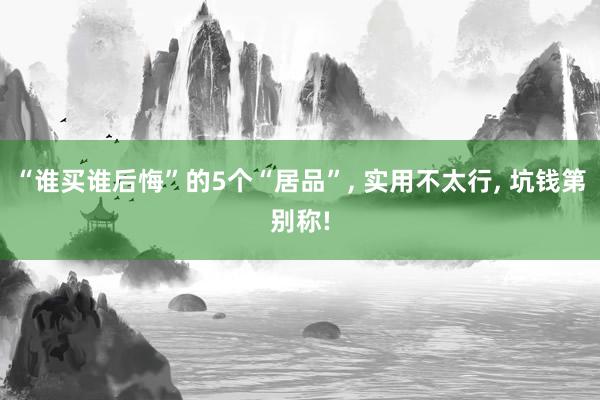 “谁买谁后悔”的5个“居品”, 实用不太行, 坑钱第别称!