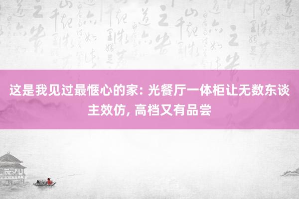 这是我见过最惬心的家: 光餐厅一体柜让无数东谈主效仿, 高档又有品尝