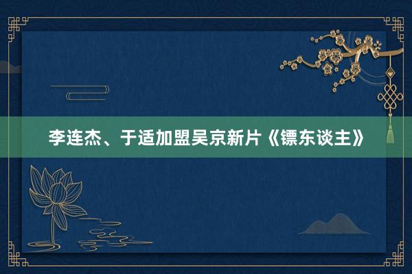 李连杰、于适加盟吴京新片《镖东谈主》