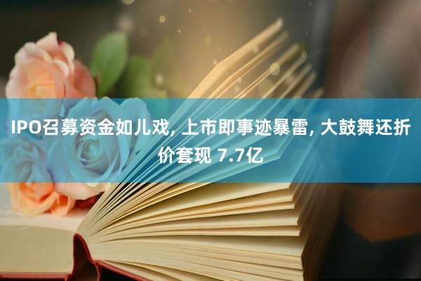 IPO召募资金如儿戏, 上市即事迹暴雷, 大鼓舞还折价套现 7.7亿