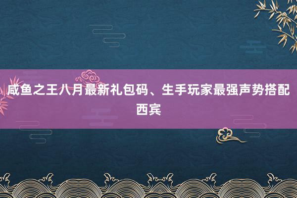 咸鱼之王八月最新礼包码、生手玩家最强声势搭配西宾