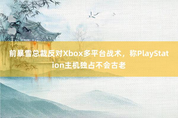 前暴雪总裁反对Xbox多平台战术，称PlayStation主机独占不会古老