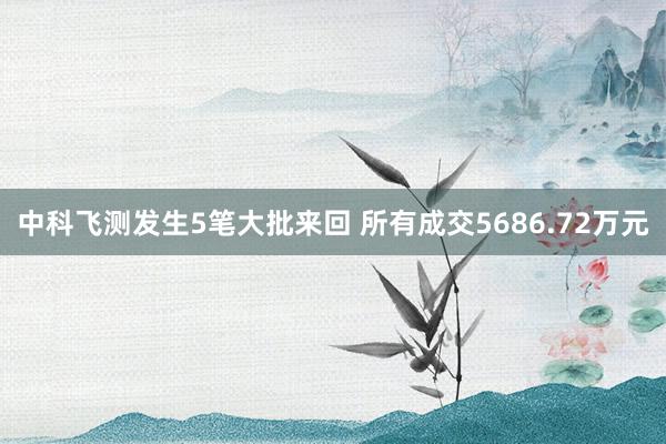 中科飞测发生5笔大批来回 所有成交5686.72万元