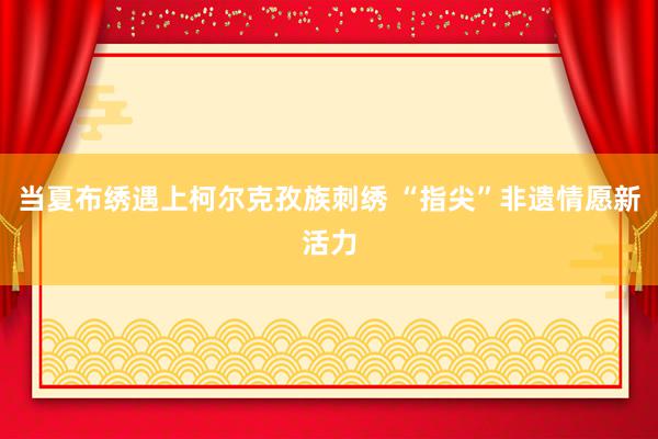 当夏布绣遇上柯尔克孜族刺绣 “指尖”非遗情愿新活力