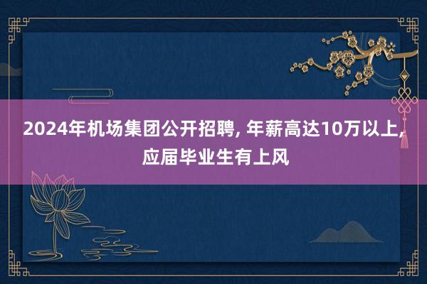 2024年机场集团公开招聘, 年薪高达10万以上, 应届毕业生有上风