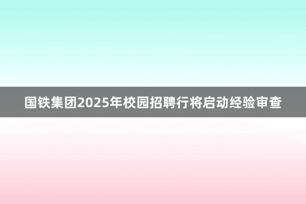 国铁集团2025年校园招聘行将启动经验审查