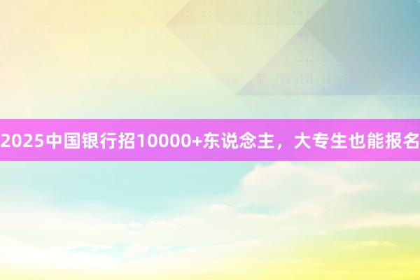 2025中国银行招10000+东说念主，大专生也能报名