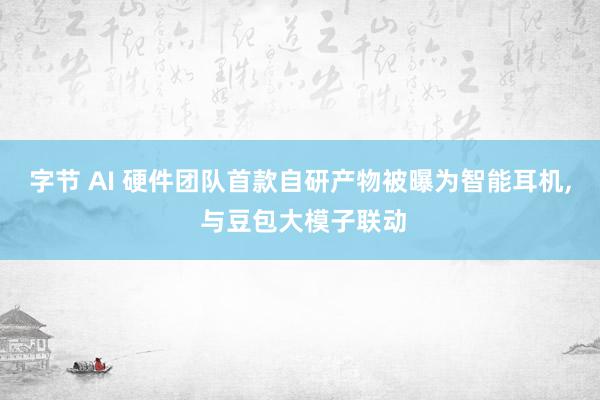 字节 AI 硬件团队首款自研产物被曝为智能耳机, 与豆包大模子联动