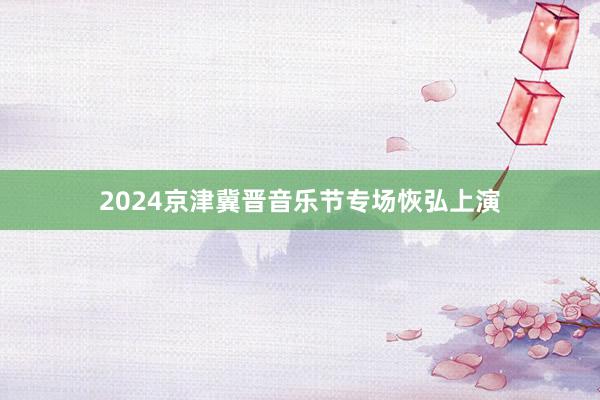 2024京津冀晋音乐节专场恢弘上演