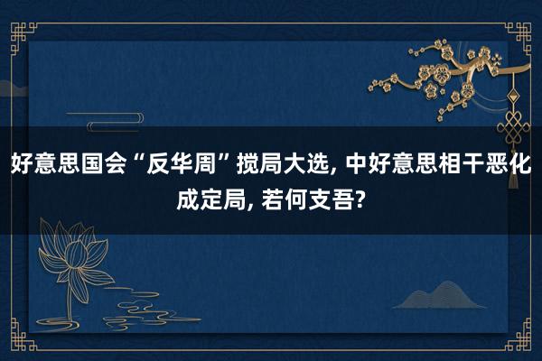 好意思国会“反华周”搅局大选, 中好意思相干恶化成定局, 若何支吾?