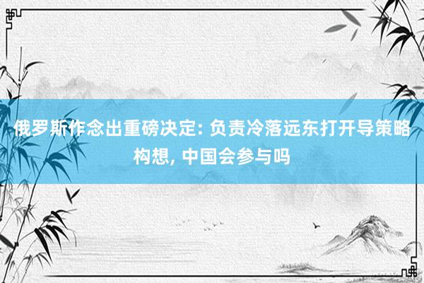 俄罗斯作念出重磅决定: 负责冷落远东打开导策略构想, 中国会参与吗