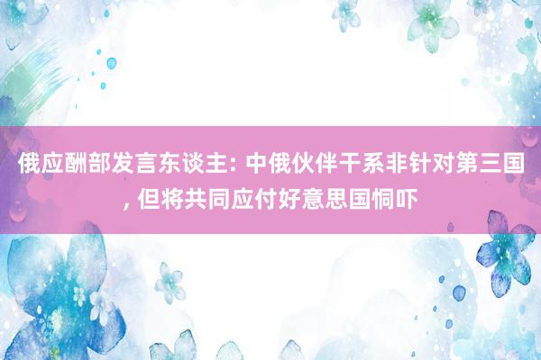 俄应酬部发言东谈主: 中俄伙伴干系非针对第三国, 但将共同应付好意思国恫吓