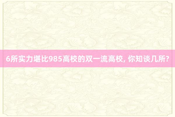 6所实力堪比985高校的双一流高校, 你知谈几所?