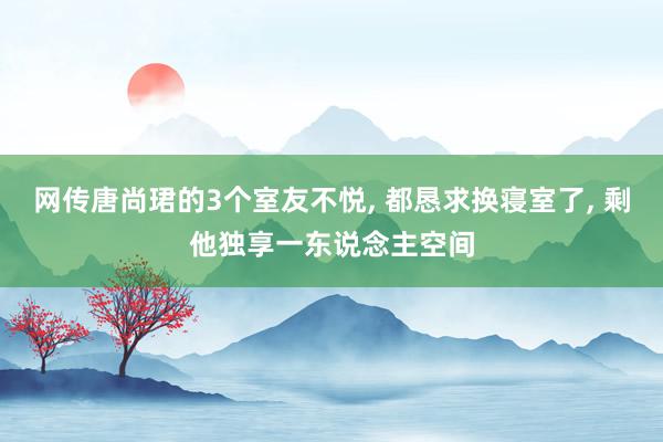 网传唐尚珺的3个室友不悦, 都恳求换寝室了, 剩他独享一东说念主空间