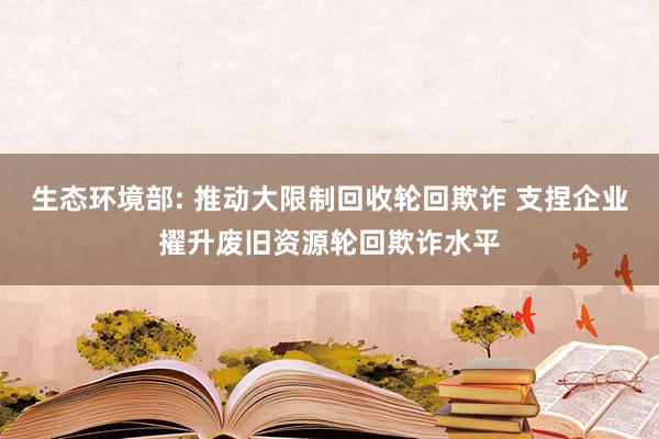 生态环境部: 推动大限制回收轮回欺诈 支捏企业擢升废旧资源轮回欺诈水平