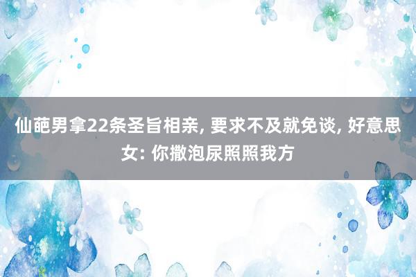 仙葩男拿22条圣旨相亲, 要求不及就免谈, 好意思女: 你撒泡尿照照我方