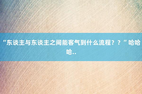 “东谈主与东谈主之间能客气到什么流程？？”哈哈哈..