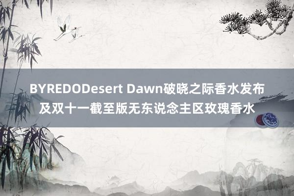 BYREDODesert Dawn破晓之际香水发布及双十一截至版无东说念主区玫瑰香水