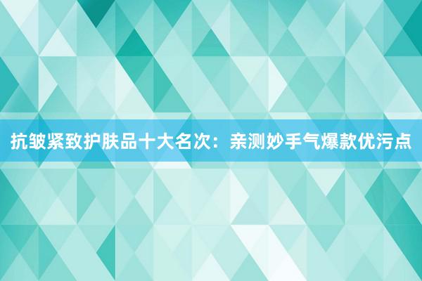 抗皱紧致护肤品十大名次：亲测妙手气爆款优污点