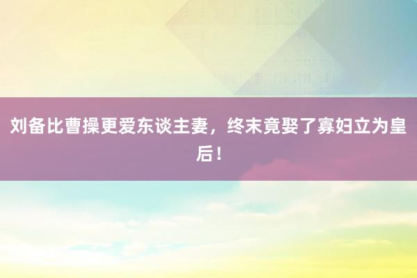 刘备比曹操更爱东谈主妻，终末竟娶了寡妇立为皇后！