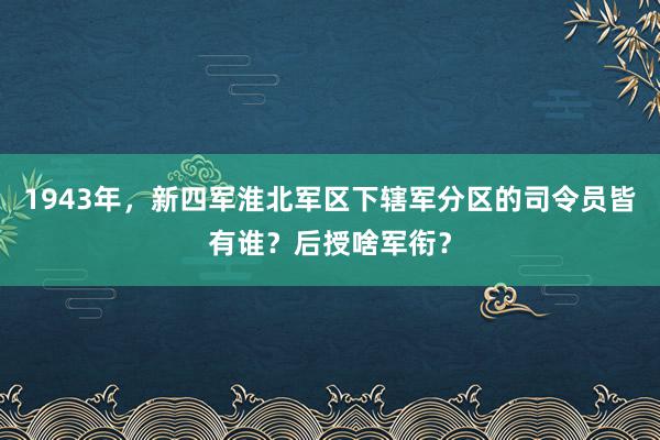 1943年，新四军淮北军区下辖军分区的司令员皆有谁？后授啥军衔？