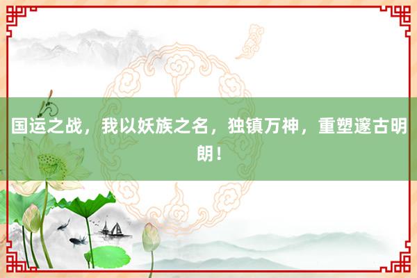 国运之战，我以妖族之名，独镇万神，重塑邃古明朗！