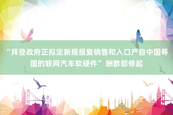 “拜登政府正拟定新规报复销售和入口产自中国等国的联网汽车软硬件” 酬酢部修起