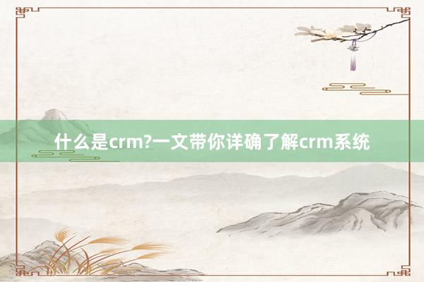 什么是crm?一文带你详确了解crm系统