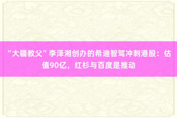 “大疆教父”李泽湘创办的希迪智驾冲刺港股：估值90亿，红杉与百度是推动