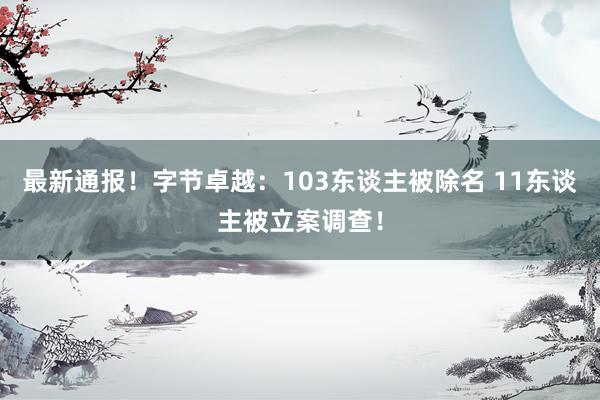 最新通报！字节卓越：103东谈主被除名 11东谈主被立案调查！