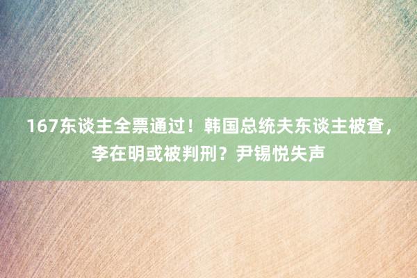 167东谈主全票通过！韩国总统夫东谈主被查，李在明或被判刑？尹锡悦失声