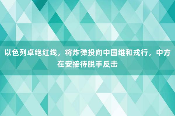 以色列卓绝红线，将炸弹投向中国维和戎行，中方在安接待脱手反击